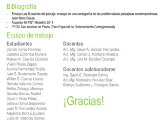 Bibliografía
Equipo de trabajo
Estudiantes
Camilo Torres Ramírez
Catalina Echandía Munera
Manuel A. Cuartas Quintero
Vivian Rosas Zappa
Andres Hernandez Trujillo
Iván D. Bustamante Zapata
Walter D. Cuervo Loaiza
Daniela Valencia Correa
Melisa Zuluaga Montoya
Daniela Gomez Madrid
Oscar I. Rozo Pérez
Juliana Ochoa Sepúlveda
Juan M. Fernandez Acosta
Alejandro Mora Escudero
Luisa M. Valencia Gómez
Docentes
Arq. Mg. Cesar A. Salazar Hernandez
Arq. Mg. Carlos D. Montoya Valencia
Arq. Mg. Lina M. Escobar Ocampo
Docentes colaboradores
Ing. David E. Restrepo Correa
Arq Mg. Madelaine Narváez Diaz
Biólogo Guillermo L. Penagos García
- Ensayo Las 5 puertas del paisaje, ensayo de una cartografía de las problemáticas paisajeras contemporáneas,
Jean Marc Besse.
- Acuerdo 48 POT Medellín 2014
- PEOC San Antonio de Prado (Plan Especial de Ordenamiento Corregimiental)
¡Gracias!
 