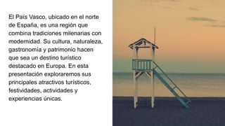 El País Vasco, ubicado en el norte
de España, es una región que
combina tradiciones milenarias con
modernidad. Su cultura, naturaleza,
gastronomía y patrimonio hacen
que sea un destino turístico
destacado en Europa. En esta
presentación exploraremos sus
principales atractivos turísticos,
festividades, actividades y
experiencias únicas.
 