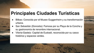 Principales Ciudades Turísticas
● Bilbao: Conocida por el Museo Guggenheim y su transformación
urbana.
● San Sebastián (Donostia): Famosa por su Playa de la Concha y
su gastronomía de renombre internacional.
● Vitoria-Gasteiz: Capital de Euskadi, reconocida por su casco
histórico y espacios verdes.
 