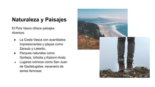 Naturaleza y Paisajes
El País Vasco ofrece paisajes
diversos:
● La Costa Vasca con acantilados
impresionantes y playas como
Zarautz y Lekeitio.
● Parques naturales como
Gorbeia, Urkiola y Aizkorri-Aratz
● Lugares icónicos como San Juan
de Gaztelugatxe, escenario de
series famosas.
 