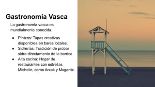 Gastronomía Vasca
La gastronomía vasca es
mundialmente conocida.
● Pintxos: Tapas creativas
disponibles en bares locales.
● Sidrerías: Tradición de probar
sidra directamente de la barrica.
● Alta cocina: Hogar de
restaurantes con estrellas
Michelin, como Arzak y Mugaritz.
 