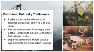 Patrimonio Cultural y Tradiciones
● Euskera: Uno de los idiomas más
antiguos de Europa, aún vivo y en uso
diario.
● Fiestas tradicionales: Aste Nagusia en
Bilbao, Tamborrada en San Sebastián y
festividades rurales.
● Deportes autóctonos: Pelota vasca y
levantamiento de piedras (herri kirolak).
 