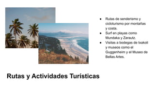 Rutas y Actividades Turísticas
● Rutas de senderismo y
cicloturismo por montañas
y costa.
● Surf en playas como
Mundaka y Zarautz.
● Visitas a bodegas de txakoli
y museos como el
Guggenheim y el Museo de
Bellas Artes.
 