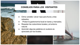 CONSEJOS PARA LOS VISITANTES
● Clima variable: Llevar ropa para lluvia y días
soleados.
● Probar la gastronomía local en bares y mercados.
● Respetar las costumbres locales y el entorno
natural.
● Aprender algunas palabras en euskera es
apreciado por los locales.
 