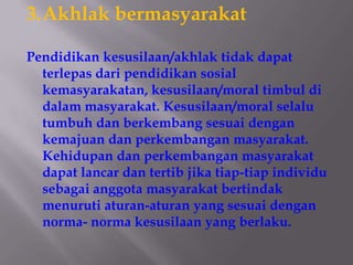 3.Akhlak bermasyarakat

Pendidikan kesusilaan/akhlak tidak dapat
  terlepas dari pendidikan sosial
  kemasyarakatan, kesusilaan/moral timbul di
  dalam masyarakat. Kesusilaan/moral selalu
  tumbuh dan berkembang sesuai dengan
  kemajuan dan perkembangan masyarakat.
  Kehidupan dan perkembangan masyarakat
  dapat lancar dan tertib jika tiap-tiap individu
  sebagai anggota masyarakat bertindak
  menuruti aturan-aturan yang sesuai dengan
  norma- norma kesusilaan yang berlaku.
 
