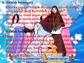 4. Akhlak bernegara
 Mereka yang sebangsa denganmu adalah warga
   masyarakat yang berbahasa yang sama
   denganmu, tidak segan berkorban untuk
   kemuliaan tanah airmu, engkau hidup bersama
   mereka dengan nasib dan penanggungan yang
   sama.
5. Akhlak beragama
Akhlak ini merupakan akhlak atau kewajiban
   manusia terhadap tuhannya, karena itulah ruang
   lingkup akhlak sangat luas mencakup seluruh
   aspek kehidupan, baik secara vertikal dengan
   Tuhan, maupun secara horizontal dengan sesama
   makhluk Tuhan.
 