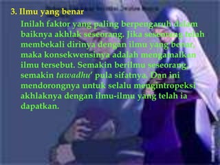 3. Ilmu yang benar
   Inilah faktor yang paling berpengaruh dalam
   baiknya akhlak seseorang. Jika seseorang telah
   membekali dirinya dengan ilmu yang benar,
   maka konsekwensinya adalah mengamalkan
   ilmu tersebut. Semakin berilmu seseorang,
   semakin tawadhu’ pula sifatnya. Dan ini
   mendorongnya untuk selalu mengintropeksi
   akhlaknya dengan ilmu-ilmu yang telah ia
   dapatkan.
 