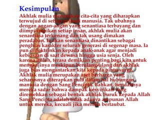    Kesimpulan
   Akhlak mulia merupakan cita-cita yang diharapkan
    terwujud di setiap pribadi manusia. Tak ubahnya
    dengan angan-angan yang senantiasa terbayang dan
    diimpi-impikan setiap insan, akhlak mulia akan
    senantiasa terkenang dan tak usang dimakan
    peradaban. Ia akan senantiasa dinantikan sebagai
    penghias karakter seluruh generasi di segenap masa. Ia
    pun didoktrinkan kepada anak-anak agar menjadi
    kebiasaan di saat dewasa hingga usia senja. Oleh
    karena itulah, terasa demikian penting bagi kita untuk
    mengkajinya meskipun berulang-ulang dan akhlak
    juga bias mengantarkan kita kepada pintu surge.
    Akhlak mulia merupakan aset berharga yang
    seharusnya diterapkan pula dalam hal hubungan
    manusia dengan Sang Pencipta. Bahkan, hendaknya
    mereka sadar bahwa dampak kesyirikan yang
    diremehkan sebagai bentuk akhlak buruk kepada Allah
    Sang Pencipta adalah tidak adanya ampunan Allah
    untuk mereka, kecuali jika mereka bertaubat.
 