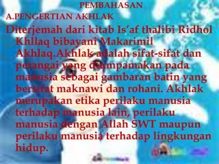 PEMBAHASAN
A.PENGERTIAN AKHLAK
Diterjemah dari kitab Is’af thalibi Ridhol
 Khllaq bibayani Makarimil
 Akhlaq.Akhlak adalah sifat-sifat dan
 perangai yang diumpamakan pada
 manusia sebagai gambaran batin yang
 bersifat maknawi dan rohani. Akhlak
 merupakan etika perilaku manusia
 terhadap manusia lain, perilaku
 manusia dengan Allah SWT maupun
 perilaku manusia terhadap lingkungan
 hidup.
 