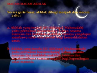 MACAM-MACAM AKHLAK

Secara garis besar, akhlak dibagi menjadi dua macam
  yaitu :


a. Akhlak yang terpuji (Al-Akhlaqul Mahmudah)
   yaitu perbuatan baikterhadap Tuhan, sesama
   manusia dan makhluk-makhluk lainnya yangdapat
   membawa nilai- nilai positif bagi kemashlahatan
   umat.

b. Akhlak yang tercela (Al-Akhlaqul Madzmumah)
   yaitu perbuatan burukterhadap Tuhan, sesama
   manusia dan makhluk-makhluk lainnya dan
   dapatmembawa suasana negatif bagi kepentingan
   umat manusia.
 