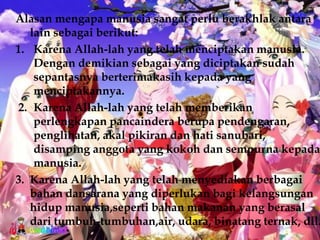 Alasan mengapa manusia sangat perlu berakhlak antara
   lain sebagai berikut:
1. Karena Allah-lah yang telah menciptakan manusia.
    Dengan demikian sebagai yang diciptakan sudah
    sepantasnya berterimakasih kepada yang
    menciptakannya.
2. Karena Allah-lah yang telah memberikan
    perlengkapan pancaindera berupa pendengaran,
    penglihatan, akal pikiran dan hati sanubari,
    disamping anggota yang kokoh dan sempurna kepada
    manusia.
3. Karena Allah-lah yang telah menyediakan berbagai
   bahan dansarana yang diperlukan bagi kelangsungan
   hidup manusia,seperti bahan makanan yang berasal
   dari tumbuh-tumbuhan,air, udara, binatang ternak, dll.
 