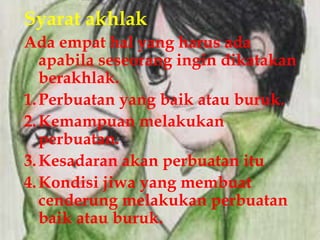Syarat akhlak
Ada empat hal yang harus ada
   apabila seseorang ingin dikatakan
   berakhlak.
1. Perbuatan yang baik atau buruk.
2. Kemampuan melakukan
   perbuatan.
3. Kesadaran akan perbuatan itu
4. Kondisi jiwa yang membuat
   cenderung melakukan perbuatan
   baik atau buruk.
 