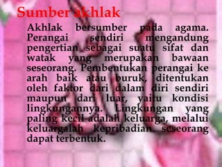 Sumber akhlak
 Akhlak bersumber pada agama.
 Perangai     sendiri    mengandung
 pengertian sebagai suatu sifat dan
 watak yang merupakan bawaan
 seseorang. Pembentukan perangai ke
 arah baik atau buruk, ditentukan
 oleh faktor dari dalam diri sendiri
 maupun dari luar, yaitu kondisi
 lingkungannya. Lingkungan yang
 paling kecil adalah keluarga, melalui
 keluargalah kepribadian seseorang
 dapat terbentuk.
 