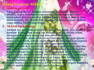 Ruang Lingkup Akhlak
1. Akhlak pribadi
  Yang paling dekat dengan seseorang itu adalah dirinya
  sendiri, maka hendaknya seseorang itu menginsyafi dan
  menyadari dirinya sendiri, karena hanya dengan insyaf dan
  sadar kepada diri sendirilah, pangkal kesempurnaan akhlak
  yang utama, budi yang tinggi.
2. Akhlak berkeluarga
  Akhlak ini meliputi kewajiban orang tua, anak, dan karib
  kerabat. Kewajiban orang tua terhadap anak, dalam islam
  mengarahkan para orang tua dan pendidik untuk
  memperhatikan anak-anak secara sempurna, dengan ajaran –
  ajaran yang bijak, setiap agama telah memerintahkan kepada
  setiap orang yang mempunyai tanggung jawab untuk
  mengarahkan dan mendidik, terutama bapak-bapak dan ibu-
  ibu untuk memiliki akhlak yang luhur, sikap lemah lembut
  dan perlakuan kasih sayang. Sehingga anak akan tumbuh
  secara sabar, terdidik untuk berani berdiri sendiri, kemudian
  merasa bahwa mereka mempunyai harga diri, kehormatan
  dan kemuliaan. Seorang anak haruslah mencintai kedua
  orang tuanya karena mereka lebih berhak dari segala manusia
  lainya untuk engkau cintai, taati dan hormati.
 