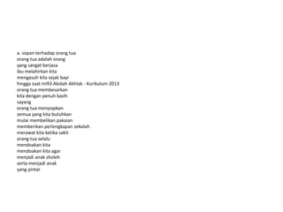 a. sopan terhadap orang tua
orang tua adalah orang
yang sangat berjasa
ibu melahirkan kita
mengasuh kita sejak bayi
hingga saat ini93 Akidah Akhlak - Kurikulum 2013
orang tua membesarkan
kita dengan penuh kasih
sayang
orang tua menyiapkan
semua yang kita butuhkan
mulai membelikan pakaian
memberikan perlengkapan sekolah
merawat kita ketika sakit
orang tua selalu
mendoakan kita
mendoakan kita agar
menjadi anak sholeh
serta menjadi anak
yang pintar
 