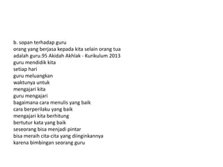 b. sopan terhadap guru
orang yang berjasa kepada kita selain orang tua
adalah guru.95 Akidah Akhlak - Kurikulum 2013
guru mendidik kita
setiap hari
guru meluangkan
waktunya untuk
mengajari kita
guru mengajari
bagaimana cara menulis yang baik
cara berperilaku yang baik
mengajari kita berhitung
bertutur kata yang baik
seseorang bisa menjadi pintar
bisa meraih cita-cita yang diinginkannya
karena bimbingan seorang guru
 