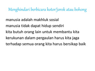 Menghindari berbicara kotor/jorok atau bohong
manusia adalah makhluk sosial
manusia tidak dapat hidup sendiri
kita butuh orang lain untuk membantu kita
kerukunan dalam pergaulan harus kita jaga
terhadap semua orang kita harus bersikap baik
 