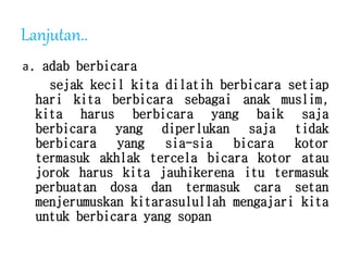 Lanjutan..
a. adab berbicara
sejak kecil kita dilatih berbicara setiap
hari kita berbicara sebagai anak muslim,
kita harus berbicara yang baik saja
berbicara yang diperlukan saja tidak
berbicara yang sia-sia bicara kotor
termasuk akhlak tercela bicara kotor atau
jorok harus kita jauhikerena itu termasuk
perbuatan dosa dan termasuk cara setan
menjerumuskan kitarasulullah mengajari kita
untuk berbicara yang sopan
 