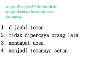 kerugian bicara jorok/kotor atau dusta
kerugian berbicara kotor atau dusta
diantaranya:
1. dijauhi teman
2. tidak dipercaya orang lain
3. mendapat dosa
4. menjadi temannya setan
 