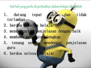 Hal-hal yang perlu di perhatikan dalam belajar di sekolah
1. datang tepat waktu dan tidak
terlambat
2. berdoa sebelum belajar
3. mendengarkan penjelasan dengan baik
4. membawa peralatan lengkap
5. tenang selama mendengar penjelasan
guru
6. berdoa selesai belajar
 