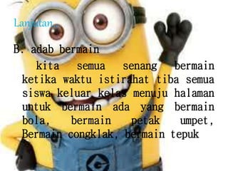 Lanjutan...
B. adab bermain
kita semua senang bermain
ketika waktu istirahat tiba semua
siswa keluar kelas menuju halaman
untuk bermain ada yang bermain
bola, bermain petak umpet,
Bermain congklak, bermain tepuk
 