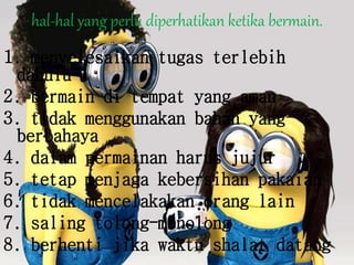 hal-hal yang perlu diperhatikan ketika bermain.
1. menyelesaikan tugas terlebih
dahulu
2. bermain di tempat yang aman
3. tidak menggunakan bahan yang
berbahaya
4. dalam permainan harus jujur
5. tetap menjaga kebersihan pakaian
6. tidak mencelakakan orang lain
7. saling tolong-menolong
8. berhenti jika waktu shalat datang
 