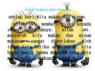 Adab makan dan minum
setiap hari kita makan dan minum.
allah swt. memberi rizki kepada
semua makhluknya. allah swt.
menyuruh kita makan dan minum
makanan sangat diperlukan oleh
tubuh kita ketika akan makan, kita
harus yakin bahwa makanan yang kita
makan adalah makanan yang halal.
 