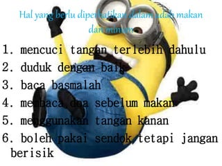 Hal yang berlu diperhatikan dalam adab makan
dan minum
1. mencuci tangan terlebih dahulu
2. duduk dengan baik
3. baca basmalah
4. membaca doa sebelum makan
5. menggunakan tangan kanan
6. boleh pakai sendok tetapi jangan
berisik
 