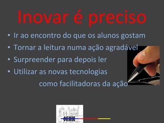 Inovar é preciso 
• Ir ao encontro do que os alunos gostam 
• Tornar a leitura numa ação agradável 
• Surpreender para depois ler 
• Utilizar as novas tecnologias 
como facilitadoras da ação 
 