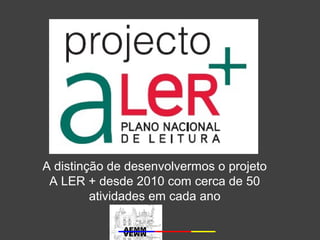 A distinção de desenvolvermos o projeto 
A LER + desde 2010 com cerca de 50 
atividades em cada ano 
 