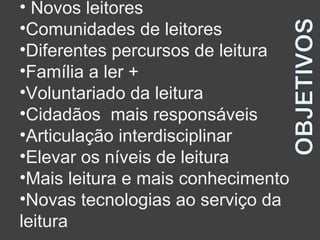 • Novos leitores 
•Comunidades de leitores 
•Diferentes percursos de leitura 
•Família a ler + 
•Voluntariado da leitura 
•Cidadãos mais responsáveis 
•Articulação interdisciplinar 
•Elevar os níveis de leitura 
•Mais leitura e mais conhecimento 
•Novas tecnologias ao serviço da 
leitura 
 