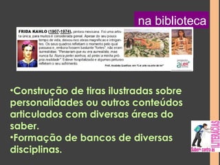 na biblioteca 
•Construção de tiras ilustradas sobre 
personalidades ou outros conteúdos 
articulados com diversas áreas do 
saber. 
•Formação de bancos de diversas 
disciplinas. 
 