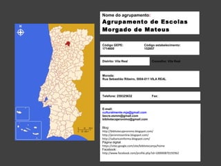Nome do agrupamento: 
Agrupamento de Escolas 
Morgado de Mateus 
Código GEPE: 
1714600 
Código estabelecimento: 
152857 
Distrito: Vila Real Concelho: Vila Real 
Morada: 
Rua Sebastião Ribeiro, 5004-011 VILA REAL 
Telefone: 259325632 Fax: 
E-mail: 
culturalmente.mja@gmail.com 
becre.esmm@gmail.com 
bibliotecajeronimo@gmail.com 
Blog: 
http://bibliotecajeronimo.blogspot.com/ 
http://jeronimoonline.blogspot.com/ 
http://saltaricoinforma.blogspot.com/ 
Página digital: 
https://sites.google.com/site/bibliotecamja/home 
Facebook: 
http://www.facebook.com/profile.php?id=100000870192962 
 