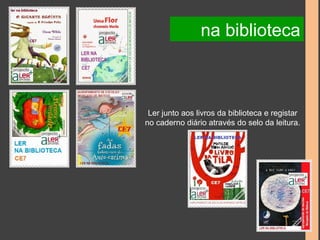 na biblioteca 
Ler junto aos livros da biblioteca e registar 
no caderno diário através do selo da leitura. 
 