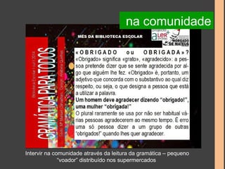 na comunidade 
Intervir na comunidade através da leitura da gramática – pequeno 
“voador” distribuído nos supermercados 
 