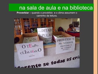 na sala de aula e na biblioteca 
Proverbiar – quando o provérbio e o clima assumem o 
caminho da leitura. 
 