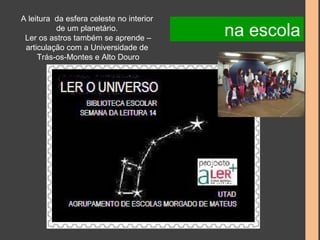 A leitura da esfera celeste no interior 
de um planetário. 
Ler os astros também se aprende – 
articulação com a Universidade de 
Trás-os-Montes e Alto Douro 
na escola 
 