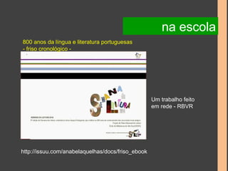 800 anos da língua e literatura portuguesas 
- friso cronológico - 
http://issuu.com/anabelaquelhas/docs/friso_ebook 
na escola 
Um trabalho feito 
em rede - RBVR 
 