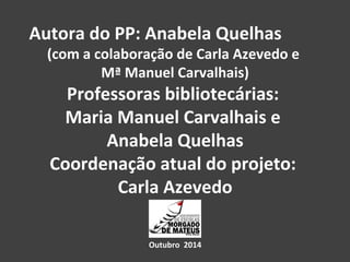 Autora do PP: Anabela Quelhas 
(com a colaboração de Carla Azevedo e 
Mª Manuel Carvalhais) 
Professoras bibliotecárias: 
Maria Manuel Carvalhais e 
Anabela Quelhas 
Coordenação atual do projeto: 
Carla Azevedo 
Outubro 2014 
 