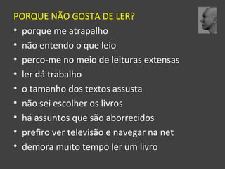 PORQUE NÃO GOSTA DE LER? 
• porque me atrapalho 
• não entendo o que leio 
• perco-me no meio de leituras extensas 
• ler dá trabalho 
• o tamanho dos textos assusta 
• não sei escolher os livros 
• há assuntos que são aborrecidos 
• prefiro ver televisão e navegar na net 
• demora muito tempo ler um livro 
 