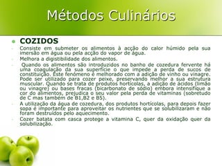 Métodos Culinários
   COZIDOS
-   Consiste em submeter os alimentos à acção do calor húmido pela sua
    imersão em água ou pela acção do vapor de água.
-   Melhora a digistibilidade dos alimentos.
-    Quando os alimentos são introduzidos no banho de cozedura fervente há
    uma coagulação da sua superfície o que impede a perda de sucos de
    constituição. Este fenómeno é melhorado com a adição de vinho ou vinagre.
    Pode ser utilizado para cozer peixe, preservando melhor a sua estrutura
    muscular. Quando se trata de produtos hortícolas, a adição de ácidos (limão
    ou vinagre) ou bases fracas (bicarbonato de sódio) embora intensifique a
    cor do alimentos, prejudica o seu valor pela perda de vitaminas (sobretudo
    de C mas também de B1,B2 e B5).
-   A utilização da água de cozedura, dos produtos hortícolas, para depois fazer
    sopa é importante para aproveitar os nutrientes que se solubilizaram e não
    foram destruídos pelo aquecimento.
-   Cozer batata com casca protege a vitamina C, quer da oxidação quer da
    solubilização.
 
