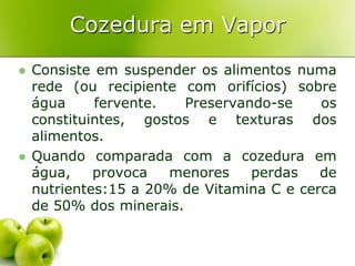 Cozedura em Vapor
   Consiste em suspender os alimentos numa
    rede (ou recipiente com orifícios) sobre
    água     fervente.   Preservando-se    os
    constituintes, gostos e texturas dos
    alimentos.
   Quando comparada com a cozedura em
    água,    provoca   menores    perdas   de
    nutrientes:15 a 20% de Vitamina C e cerca
    de 50% dos minerais.
 
