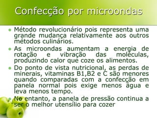 Confecção por microondas
   Método revolucionário pois representa uma
    grande mudança relativamente aos outros
    métodos culinários.
   As microondas aumentam a energia de
    rotação    e   vibração    das    moléculas,
    produzindo calor que coze os alimentos.
   Do ponto de vista nutricional, as perdas de
    minerais, vitaminas B1,B2 e C são menores
    quando comparadas com a confecção em
    panela normal pois exige menos água e
    leva menos tempo.
   No entanto, a panela de pressão continua a
    ser o melhor utensílio para cozer
 