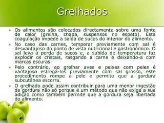 Grelhados
   Os alimentos são colocados directamente sobre uma fonte
    de calor (grelha, chapa, suspensos no espeto). Esta
    coagulação impede a saída de sucos do interior do alimento.
   No caso das carnes, temperar previamente com sal é
    desvantajoso do ponto de vista nutricional e gastronómico. O
    sal leva à perda de sucos e, a subida de temperatura faz
    explodir os cristais, rasgando a carne e deixando-a com
    marcas escuras.
   Pelo contrário, ao grelhar aves e peixes com peles é
    vantajoso esfregá-los previamente com sal grosso, este
    procedimento rompe a pele e permite que a gordura
    subcutânea escorra.
   O grelhado pode assim contribuir para uma menor ingestão
    de gordura não só porque é um método que não exige a sua
    adição como também permite que a gordura seja libertada
    do alimento.
 