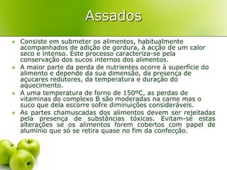 Assados
   Consiste em submeter os alimentos, habitualmente
    acompanhados de adição de gordura, à acção de um calor
    seco e intenso. Este processo caracteriza-se pela
    conservação dos sucos internos dos alimentos.
   A maior parte da perda de nutrientes ocorre à superfície do
    alimento e depende da sua dimensão, da presença de
    açucares redutores, da temperatura e duração do
    aquecimento.
   A uma temperatura de forno de 150ºC, as perdas de
    vitaminas do complexo B são moderadas na carne mas o
    suco que dela escorre sofre diminuições consideráveis.
   As partes chamuscadas dos alimentos devem ser rejeitadas
    pela presença de substâncias tóxicas. Evitam-se estas
    alterações se os alimentos forem cobertos com papel de
    alumínio que só se retira quase no fim da confecção.
 