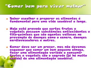 "Comer bem para viver melhor”

o   Saber escolher e preparar os alimentos é
    fundamental para uma vida saudável e longa.

o   Hoje está provado que certos frutos e
    vegetais possuem substâncias antioxidantes e
    fito-químicas que são agentes valiosos na
    prevenção de doenças como o cancro, doenças
    cardiovasculares e outras.

o   Comer deve ser um prazer, mas não devemos
    esquecer que comer um bom pequeno almoço,
    fazer uma alimentação variada e consumir
    frutas e vegetais são o segredo (já há muito
    sabido) de uma alimentação saudável.
 
