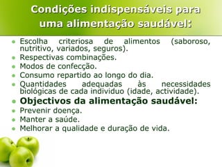 Condições indispensáveis para
       uma alimentação saudável:
   Escolha criteriosa de alimentos (saboroso,
    nutritivo, variados, seguros).
   Respectivas combinações.
   Modos de confecção.
   Consumo repartido ao longo do dia.
   Quantidades       adequadas     às    necessidades
    biológicas de cada individuo (idade, actividade).
   Objectivos da alimentação saudável:
   Prevenir doença.
   Manter a saúde.
   Melhorar a qualidade e duração de vida.
 
