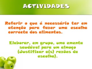 ACTIVIDADES

Referir o que é necessário ter em
 atenção para fazer uma escolha
 correcta dos alimentos.

 Elaborar, em grupo, uma ementa
     saudável para um almoço
    (Justificar a(s) razões da
             escolha).
 