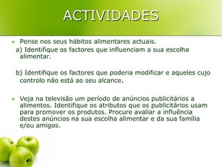 ACTIVIDADES
    Pense nos seus hábitos alimentares actuais.
    a) Identifique os factores que influenciam a sua escolha
     alimentar.

    b) Identifique os factores que poderia modificar e aqueles cujo
     controlo não está ao seu alcance.

    Veja na televisão um período de anúncios publicitários a
     alimentos. Identifique os atributos que os publicitários usam
     para promover os produtos. Procure avaliar a influência
     destes anúncios na sua escolha alimentar e da sua família
     e/ou amigos.
 
