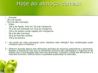 Hoje ao almoço comeu:

    Entrada:
  - 20 g de queijo
  - 50 g de pão (carcaça)
    Prato:
-    150 g de fígado, frito em 10 g de margarina
-    75 g de ovo estrelado em 10 g de margarina
-    14o g de batata cozida regada com margarina.
-    50 g de pão (carcaça)
-    30 g de brócolos cozidos
-    140 g de banana

1 – Do ponto de vista nutricional como classifica esta refeição? Que modificações pode
   introduzir para a melhorar ?

2 – Observe durante alguns dias diferentes períodos de anúncios publicitários a alimentos.
    Registe a frequência com que os diferentes anúncios são publicitados e organize-os de
    acordo com o preconizado pela roda dos alimentos. Compare a Roda dos Alimentos e a
    roda dos Anúncios. Reflicta sobre a qualidade publicitada na televisão.
 